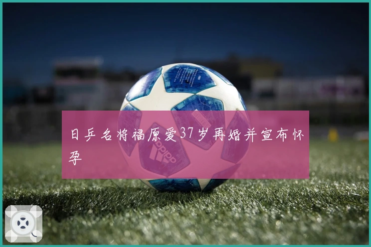 日乒名将福原爱37岁再婚并宣布怀孕