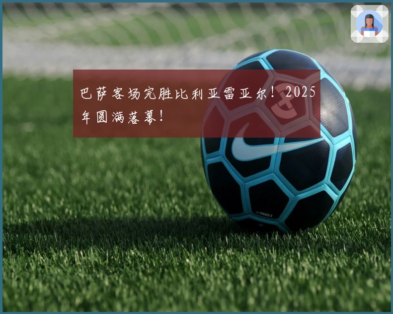 巴萨客场完胜比利亚雷亚尔！2025年圆满落幕！