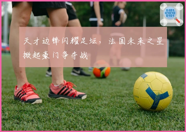 天才边锋闪耀足坛，法国未来之星掀起豪门争夺战