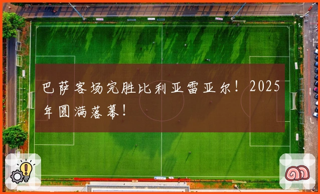 巴萨客场完胜比利亚雷亚尔！2025年圆满落幕！